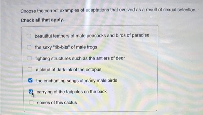 Choose the correct examples of adaptations that evolved as a result of sexual selection.
Check all that apply.
beautiful feathers of male peacocks and birds of paradise
the sexy "rib-bits" of male frogs
fighting structures such as the antlers of deer
a cloud of dark ink of the octopus
the enchanting songs of many male birds
carrying of the tadpoles on the back
spines of this cactus