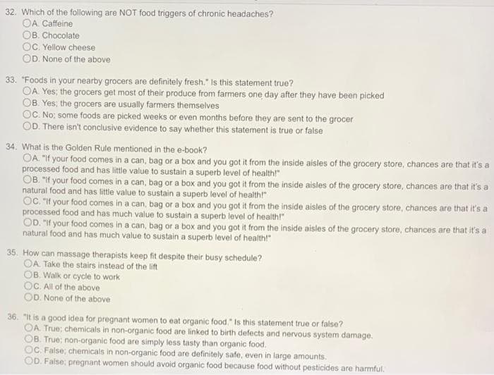 32. Which of the following are NOT food triggers of chronic headaches?
OA. Caffeine
OB. Chocolate
OC. Yellow cheese
OD. None of the above
33. "Foods in your nearby grocers are definitely fresh." Is this statement true?
OA. Yes; the grocers get most of their produce from farmers one day after they have been picked
OB. Yes; the grocers are usually farmers themselves
OC. No; some foods are picked weeks or even months before they are sent to the grocer
OD. There isn't conclusive evidence to say whether this statement is true or false
34. What is the Golden Rule mentioned in the e-book?
OA. "If your food comes in a can, bag or a box and you got it from the inside aisles of the grocery store, chances are that it's a
processed food and has little value to sustain a superb level of health!"
OB. "If your food comes in a can, bag or a box and you got it from the inside aisles of the grocery store, chances are that it's a
natural food and has little value to sustain a superb level of health!"
OC. "If your food comes in a can, bag or a box and you got it from the inside aisles of the grocery store, chances are that it's a
processed food and has much value to sustain a superb level of health!"
OD. "If your food comes in a can, bag or a box and you got it from the inside aisles of the grocery store, chances are that it's a
natural food and has much value to sustain a superb level of health!"
35. How can massage therapists keep fit despite their busy schedule?
OA. Take the stairs instead of the lift
OB, Walk or cycle to work
OC. All of the above
OD. None of the above
36. "It is a good idea for pregnant women to eat organic food." Is this statement true or false?
OA. True; chemicals in non-organic food are linked to birth defects and nervous system damage.
OB. True; non-organic food are simply less tasty than organic food.
OC. False; chemicals in non-organic food are definitely safe, even in large amounts.
OD. False; pregnant women should avoid organic food because food without pesticides are harmful.
