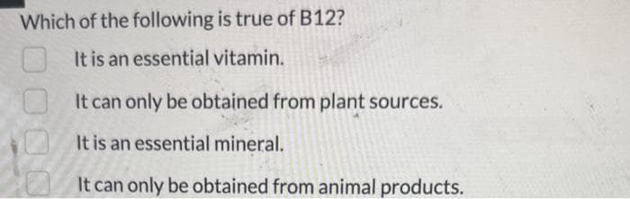 Which of the
following is true of B12?
It is an essential vitamin.
It can only be obtained from plant sources.
It is an essential mineral.
It can only be obtained from animal products.