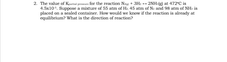 2. The value of Kpartial pressure for the reaction Na) + 3H2 → 2NH3(g) at 472°C is
4.5x105. Suppose a mixture of 55 atm of H2, 45 atm of N2 and 98 atm of NH3 is
placed on a sealed container. How would we know if the reaction is already at
equilibrium? What is the direction of reaction?
