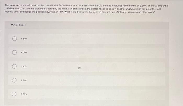 }
The treasurer of a small bank has borrowed funds for 3 months at an interest rate of 5.50% and has lent funds for 9 months at 6.50%. The total amount is
USD25 million. To cover his exposure created by the mismatch of maturities, the dealer needs to borrow another USD25 million for 6 months, in 3
months' time, and hedge the position now with an FRA. What is the treasurer's break-even forward rate of interest, assuming no other costs?
Multiple Choice
5.50%
6.00%
7,30%
6.91%
6.50%
D