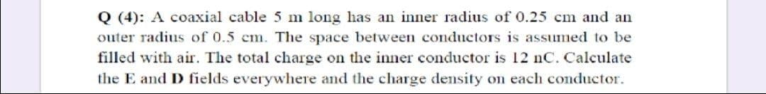 Q (4): A coaxial cable 5 m long has an inner radius of 0.25 cm and an
outer radius of 0.5 cm. The space between conductors is assumed to be
filled with air. The total charge on the inner conductor is 12 nC. Calculate
the E and D fields everywhere and the charge density on each conductor.
