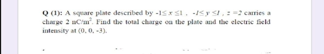 Q (1): A square plate described by -1<x s1, -1<y <I, = =2 carries a
charge 2 nC/m. Find the total charge on the plate and the electric field
intensity at (0, 0. -3).
