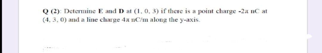 Q (2): Determine E and D at (1, 0, 3) if there is a point charge -2a nC at
(4, 3, 0) and a line charge 4 nC/m along the y-axis.
