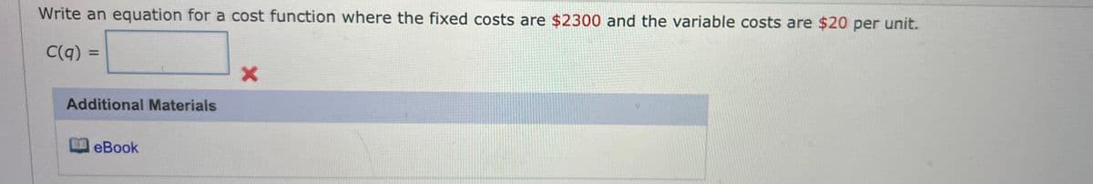 Write an equation for a cost function where the fixed costs are $2300 and the variable costs are $20 per unit.
C(q) =
Additional Materials
eBook
