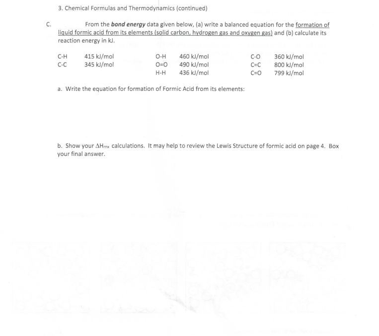 3. Chemical Formulas and Thermodynamics (continued)
From the bond energy data given below, (a) write a balanced equation for the formation of
C.
liquid formic acid from its elements (solid carbon, hydrogen gas and oxygen gas) and (b) calculate its
reaction energy in kJ.
415 kJ/mol
345 kl/mol
460 kJ/mol
490 kJ/mol
436 kJ/mol
C-H
O-H
C-o
360 kl/mol
O=0
800 kJ/mol
799 kl/mol
C-C
C=C
H-H
C=0
a. Write the equation for formation of Formic Acid from its elements:
b. Show your AHrmx calculations. It may help to review the Lewis Structure of formic acid on page 4. Box
your final answer.
