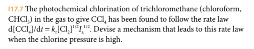 117.7 The photochemical chlorination of trichloromethane (chloroform,
CHCI,) in the gas to give CCl, has been found to follow the rate law
d[CCl,]/dt = k,[CI,]"1,"². Devise a mechanism that leads to this rate law
when the chlorine pressure is high.
