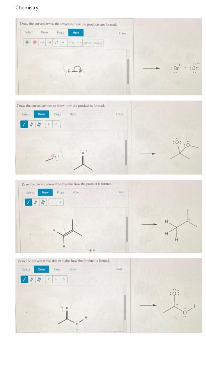 Chemistry
Draw the curved arrow that explains how the products are formed.
Select
Draw
Rings
More
Erase
Reset Drawing
:Br + :Br:
Draw the curved arrows to show how the product is formed.
Select
Draw
Rings
More
Erase
Draw the curved arrow that explains how the product is formed.
Select
Draw
Rings
More
Erase
H
Draw the curved arrow that explains how the product is formed.
Select
Draw
Rings
More
Erase
:0:
