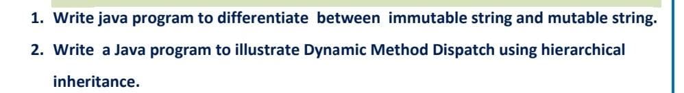 1. Write java program to differentiate between immutable string and mutable string.
2. Write a Java program to illustrate Dynamic Method Dispatch using hierarchical
inheritance.
