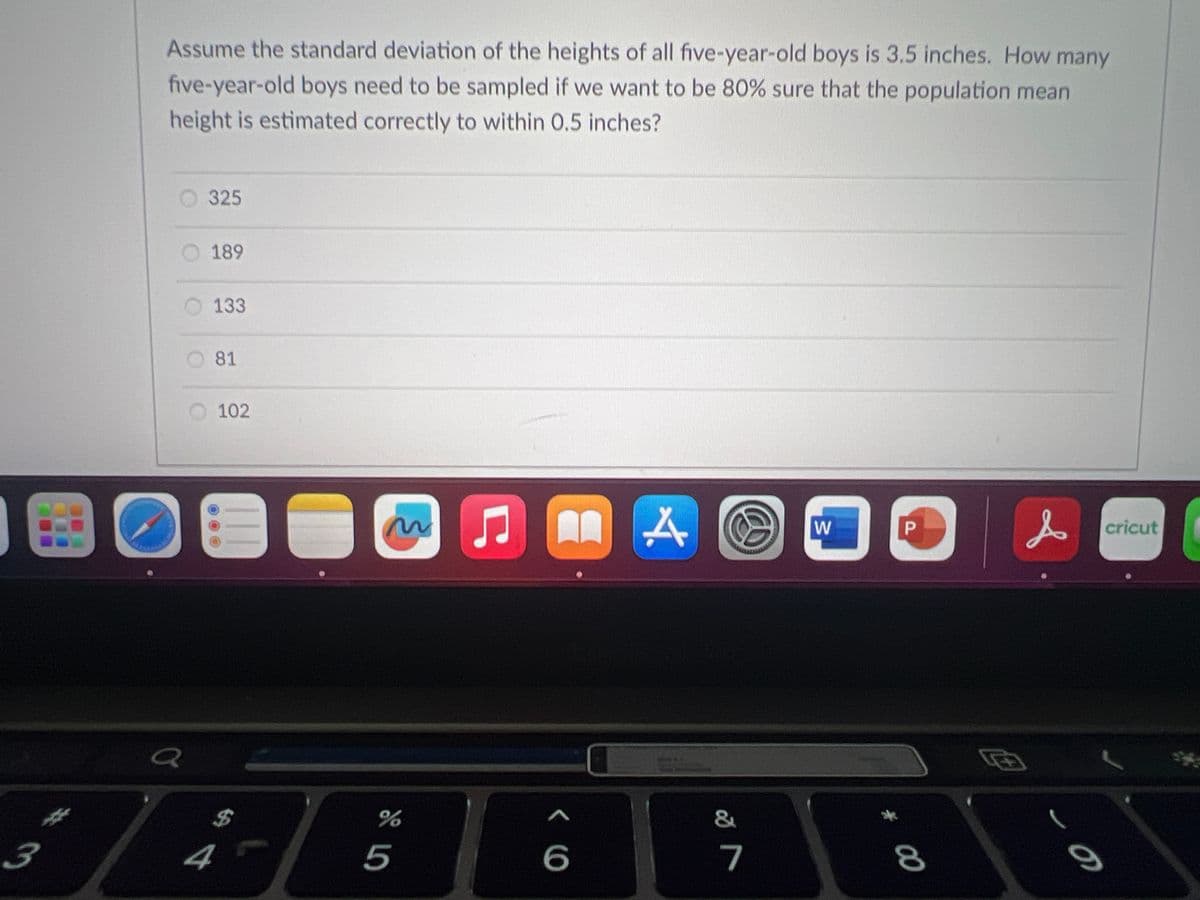 3
***
Assume the standard deviation of the heights of all five-year-old boys is 3.5 inches. How many
five-year-old boys need to be sampled if we want to be 80% sure that the population mean
height is estimated correctly to within 0.5 inches?
325
O 189
4
133
81
102
3
$
%
5
♫
MAⒸ
<
6
&
7
W
# 00
P
8
एक
s
B
- 1
cricut