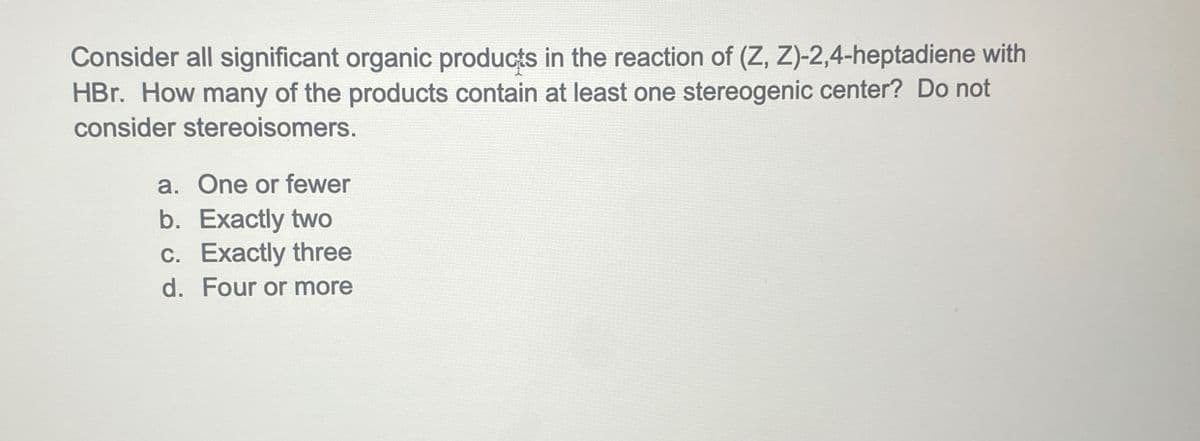 Consider all significant organic products in the reaction of (Z, Z)-2,4-heptadiene with
HBr. How many of the products contain at least one stereogenic center? Do not
consider stereoisomers.
a. One or fewer
b. Exactly two
c. Exactly three
d. Four or more