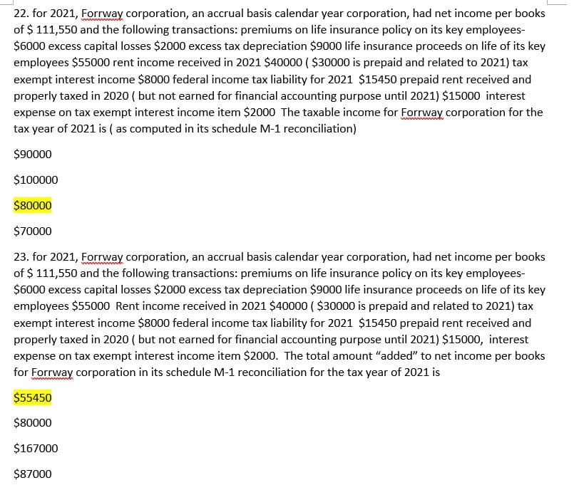 22. for 2021, Forway corporation, an accrual basis calendar year corporation, had net income per books
of $ 111,550 and the following transactions: premiums on life insurance policy on its key employees-
$6000 excess capital losses $2000 excess tax depreciation $9000 life insurance proceeds on life of its key
employees $55000 rent income received in 2021 $40000 ( $30000 is prepaid and related to 2021) tax
exempt interest income $8000 federal income tax liability for 2021 $15450 prepaid rent received and
properly taxed in 2020 ( but not earned for financial accounting purpose until 2021) $15000 interest
expense on tax exempt interest income item $2000 The taxable income for Forrway corporation for the
tax year of 2021 is ( as computed in its schedule M-1 reconciliation)
$90000
$100000
$80000
$70000
23. for 2021, Forway corporation, an accrual basis calendar year corporation, had net income per books
of $ 111,550 and the following transactions: premiums on life insurance policy on its key employees-
$6000 excess capital losses $2000 excess tax depreciation $9000 life insurance proceeds on life of its key
employees $55000 Rent income received in 2021 $40000 ( $30000 is prepaid and related to 2021) tax
exempt interest income $8000 federal income tax liability for 2021 $15450 prepaid rent received and
properly taxed in 2020 ( but not earned for financial accounting purpose until 2021) $15000, interest
expense on tax exempt interest income item $2000. The total amount "added" to net income per books
for Forrway corporation in its schedule M-1 reconciliation for the tax year of 2021 is
ww
$55450
$80000
$167000
$87000
