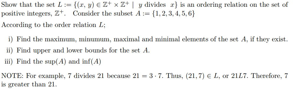 {(x, y) E Z+ × Z+ | y divides x} is an ordering relation on the set of
Consider the subset A := {1, 2, 3, 4, 5, 6}
Show that the set L :=
positive integers, Z+.
According to the order relation L;
i) Find the maximum, minumum, maximal and minimal elements of the set A, if they exist.
ii) Find upper and lower bounds for the set A.
iii) Find the sup(A) and inf(A)
NOTE: For example, 7 divides 21 because 21 = 3 - 7. Thus, (21, 7) E L, or 21L7. Therefore, 7
is greater than 21.
