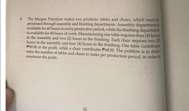 The Margan Furniture makes two products: tables and chairs, which must be
processed through assembly and finishing departments. Assembly department is
available for 60 hours in every production period, while the finishing department
is available for 48 hours of work. Manufacturing one table requires four (4) hours
in the assembly and two (2) hours in the finishing. Each chair requires two (2)
hours in the assembly and four (4) hours in the finishing. One table contributes
P80.00 to the profit, while a chair contributes P60.00. The problem is to deter-
mine the number of tables and chairs to make per production period, in order to
maximize the profit.
4.
