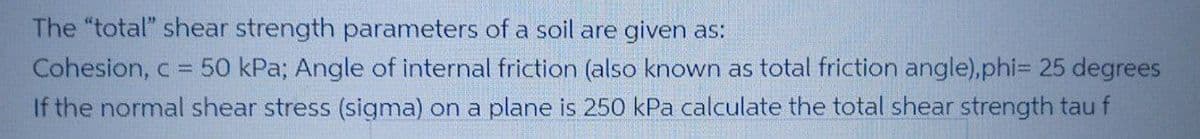 The "total" shear strength parameters of a soil are given as:
Cohesion, c 50 kPa; Angle of internal friction (also known as total friction angle),phiD 25 degrees
If the normal shear stress (sigma) on a plane is 250 kPa calculate the total shear strength tau f
