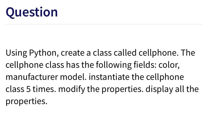 Question
Using Python, create a class called cellphone. The
cellphone class has the following fields: color,
manufacturer model. instantiate the cellphone
class 5 times. modify the properties. display all the
properties.
