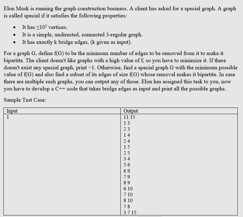 Elon Musk is running the graph construction business. A client has asked for a special graph. A graph
is called special if it satisfies the following properties:
It has <105 vertices.
It is a simple, undirected, connected 3-regular graph.
It has exactly k bridge edges, (k given as input).
For a graph G, define f(G) to be the minimum number of edges to be removed from it to make it
bipartite. The client doesn't like graphs with a high value of f, so you have to minimize it. If there
doesn't exist any special graph, print -1. Otherwise, find a special graph G with the minimum possible
value of f(G) and also find a subset of its edges of size f(G) whose removal makes it bipartite. In case
there are multiple such graphs, you can output any of those. Elon has assigned this task to you, now
you have to develop a C++ code that takes bridge edges as input and print all the possible graphs.
Sample Test Case:
Input
Output
1
11 15
13
14
24
15
25
34
56
69
79
8 9
6 10
7 10
8 10
78
37 15
H N - 2- 235
