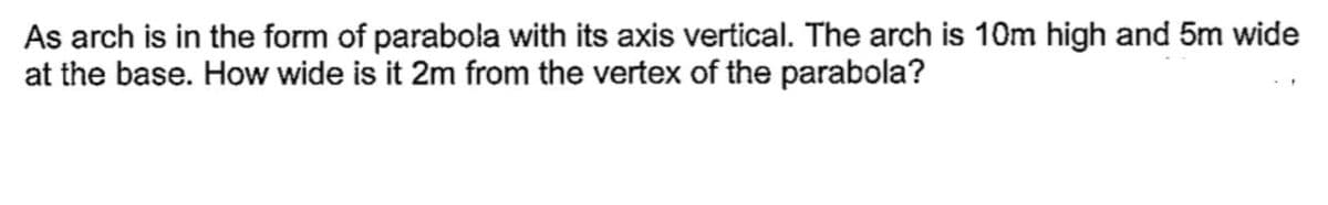 As arch is in the form of parabola with its axis vertical. The arch is 10m high and 5m wide
at the base. How wide is it 2m from the vertex of the parabola?