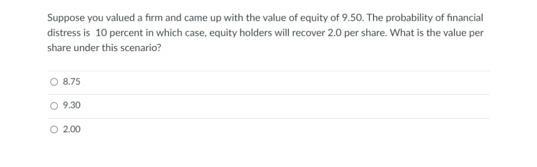 Suppose you valued a firm and came up with the value of equity of 9.50. The probability of fınancial
distress is 10 percent in which case, equity holders will recover 2.0 per share. What is the value per
share under this scenario?
O 8.75
O 9.30
O 2.00
