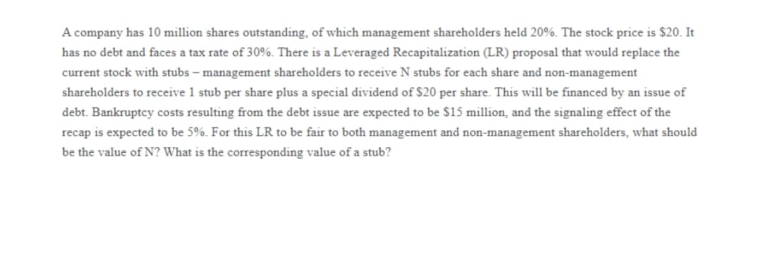 A company has 10 million shares outstanding, of which management shareholders held 20%. The stock price is $20. It
has no debt and faces a tax rate of 30%. There is a Leveraged Recapitalization (LR) proposal that would replace the
current stock with stubs – management shareholders to receive N stubs for each share and non-management
shareholders to receive 1 stub per share plus a special dividend of $20 per share. This will be financed by an issue of
debt. Bankruptcy costs resulting from the debt issue are expected to be $15 million, and the signaling effect of the
recap is expected to be 5%. For this LR to be fair to both management and non-management shareholders, what should
be the value of N? What is the corresponding value of a stub?
