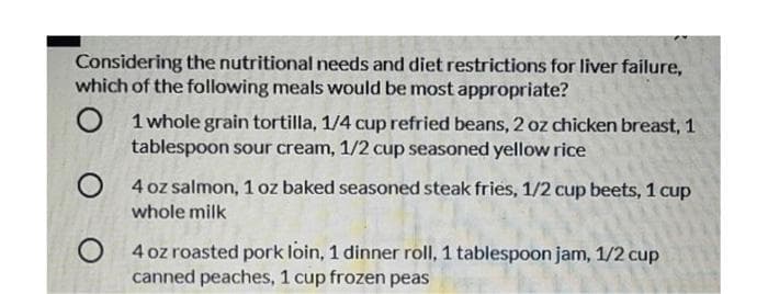 Considering the nutritional needs and diet restrictions for liver failure,
which of the following meals would be most appropriate?
O
1 whole grain tortilla, 1/4 cup refried beans, 2 oz chicken breast, 1
tablespoon sour cream, 1/2 cup seasoned yellow rice
O
4 oz salmon, 1 oz baked seasoned steak fries, 1/2 cup beets, 1 cup
whole milk
O
4 oz roasted pork loin, 1 dinner roll, 1 tablespoon jam, 1/2 cup
canned peaches, 1 cup frozen peas