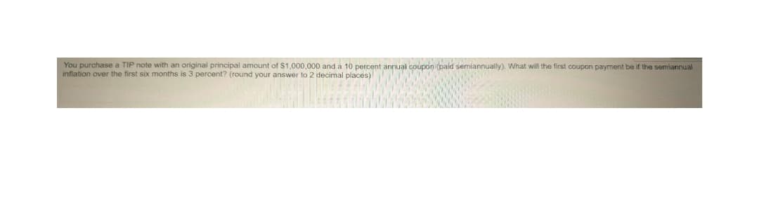 You purchase a TIP note with an original principal amount of $1,000,000 and a 10 percent annual coupon (paid semiannually). What will the first coupon payment be if the semiannual
inflation over the first six months is 3 percent? (round your answer to 2 decimal places)
