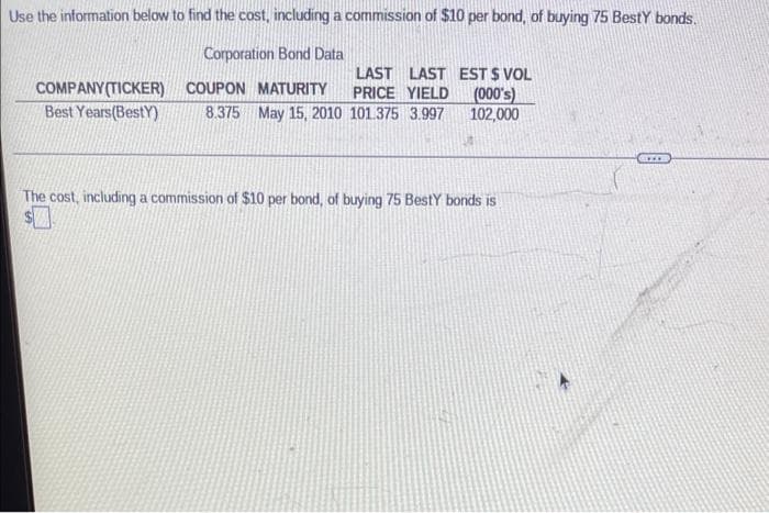 Use the information below to find the cost, including a commission of $10 per bond, of buying 75 Besty bonds.
Corporation Bond Data
COMPANY (TICKER)
Best Years(Best)
LAST LAST EST $ VOL
PRICE YIELD
(000's)
102,000
COUPON MATURITY
8.375 May 15, 2010 101.375 3.997
The cost, including a commission of $10 per bond, of buying 75 Besty bonds is