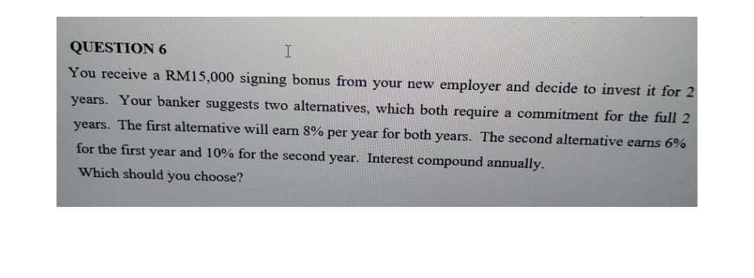 QUESTION 6
You receive a RM15,000 signing bonus from your new employer and decide to invest it for 2
years. Your banker suggests two alternatives, which both require a commitment for the full 2
years. The first alternative will earn 8% per year for both years. The second alternative earns 6%
for the first year and 10% for the second year. Interest compound annually.
Which should you choose?
