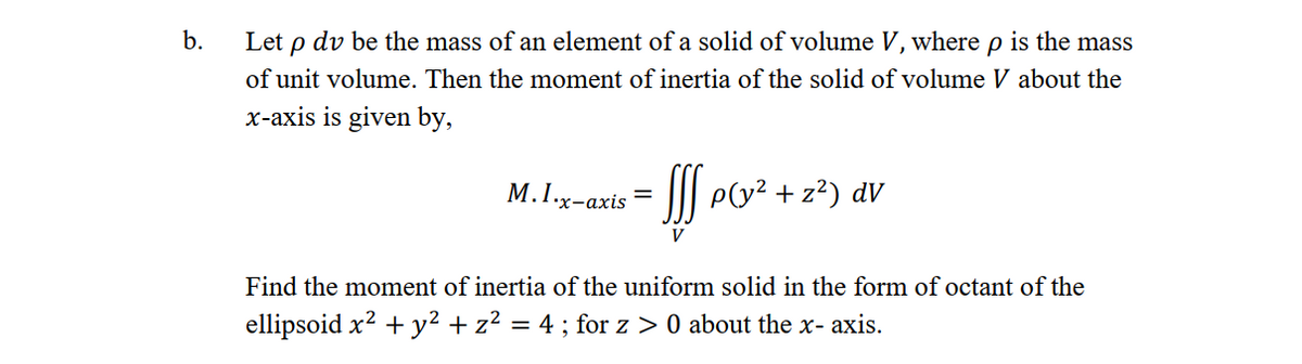 b.
Let p dv be the mass of an element of a solid of volume V, where p is the mass
of unit volume. Then the moment of inertia of the solid of volume V about the
x-axis is given by,
M.1.x-axis = p(y² + z²) dv
V
Find the moment of inertia of the uniform solid in the form of octant of the
ellipsoid x² + y² + z² = 4; for z> 0 about the x-axis.