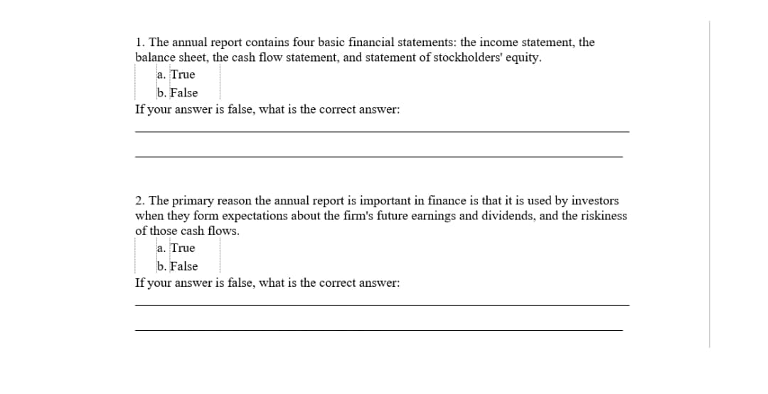 1. The annual report contains four basic financial statements: the income statement, the
balance sheet, the cash flow statement, and statement of stockholders' equity.
a. True
b. False
If your answer is false, what is the correct answer:
2. The primary reason the annual report is important in finance is that it is used by investors
when they form expectations about the firm's future earnings and dividends, and the riskiness
of those cash flows.
a. True
b. False
If your answer is false, what is the correct answer:
