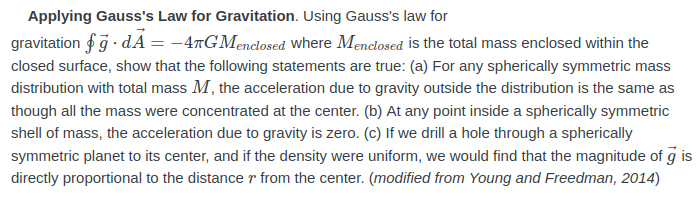 Applying Gauss's Law for Gravitation. Using Gauss's law for
gravitation fg · dA = -4TGMenclosed where Menclosed is the total mass enclosed within the
closed surface, show that the following statements are true: (a) For any spherically symmetric mass
distribution with total mass M, the acceleration due to gravity outside the distribution is the same as
though all the mass were concentrated at the center. (b) At any point inside a spherically symmetric
shell of mass, the acceleration due to gravity is zero. (c) lf we drill a hole through a spherically
symmetric planet to its center, and if the density were uniform, we would find that the magnitude of g is
directly proportional to the distance r from the center. (modified from Young and Freedman, 2014)
