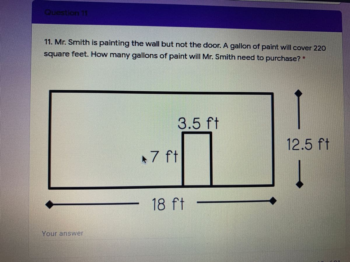 Question 11
11. Mr. Smith is painting the wall but not the door. A gallon of paint will cover 220
square feet. How many gallons of paint will Mr. Smith need to purchase?*
3.5
ft
12.5 ft
+7 ft
18 ft
Your answer
