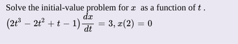 **Initial Value Problem Solving**

To solve the initial-value problem for \( x \) as a function of \( t \), follow the steps below:

Given Equation:
\[ \left(2t^3 - 2t^2 + t - 1\right) \frac{dx}{dt} = 3 \]

With the initial condition:
\[ x(2) = 0 \]

1. **Separate Variables:**
   Rearrange the given equation to separate variables \( t \) and \( x \).

2. **Integrate:**
   Integrate both sides with respect to \( t \). 

3. **Solve for \( x(t) \):**
   Use the given initial condition to find the particular solution to the differential equation.

By following these steps, we can find \( x \) as a function of \( t \).