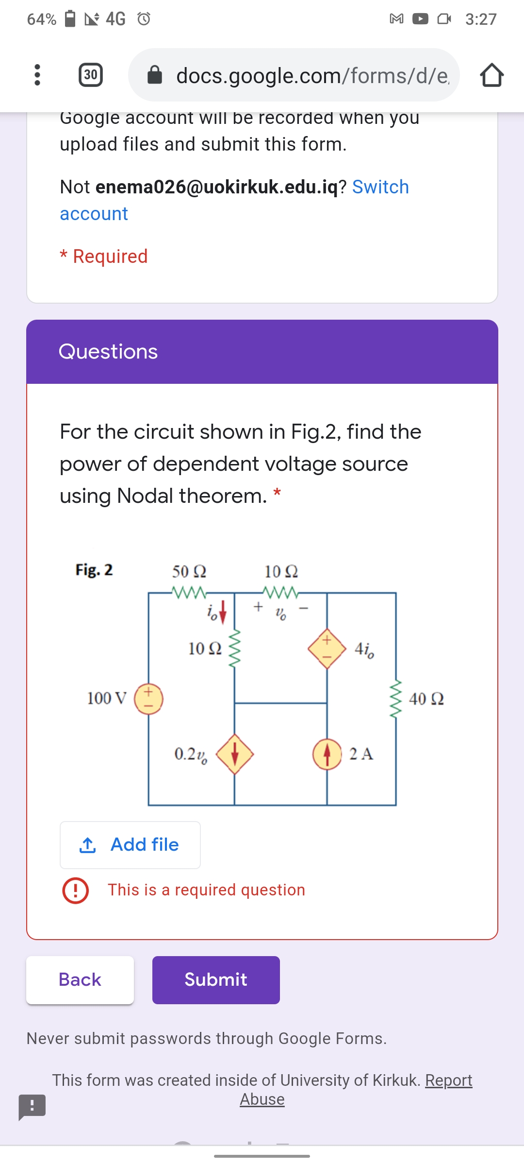 64%
N 4G O
M
I 3:27
30
docs.google.com/forms/d/e,
Google account will be recorded when you
upload files and submit this form.
Not enema026@uokirkuk.edu.iq? Switch
асcount
* Required
Questions
For the circuit shown in Fig.2, find the
power of dependent voltage source
using Nodal theorem. *
Fig. 2
50 Ω
10Ω
+
10 Ω
4io
100 V
40 Ω
0.2v,
2 A
1 Add file
This is a required question
Вack
Submit
Never submit passwords through Google Forms.
This form was created inside of University of Kirkuk. Report
Abuse
