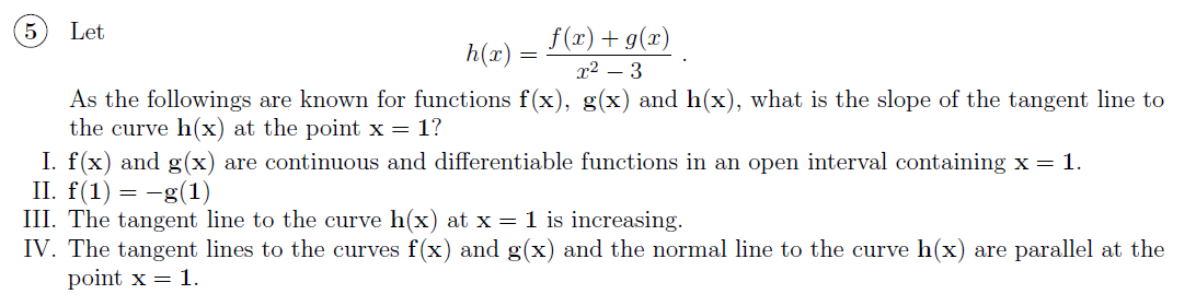 Let
f (x) + g(x)
h(x) =
x² – 3
As the followings are known for functions f(x), g(x) and h(x), what is the slope of the tangent line to
the curve h(x) at the point x = 1?
I. f(x) and g(x) are continuous and differentiable functions in an open interval containing x= 1.
II. f(1) = -g(1)
III. The tangent line to the curve h(x) at x = 1 is increasing.
IV. The tangent lines to the curves f(x) and g(x) and the normal line to the curve h(x) are parallel at the
point x = 1.
