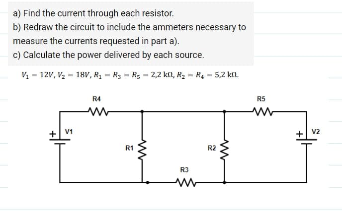 a) Find the current through each resistor.
b) Redraw the circuit to include the ammeters necessary to
measure the currents requested in part a).
c) Calculate the power delivered by each source.
V1 = 12V, V2 = 18V, R1 = R3 = R5 = 2,2 kN, R2 = R4 = 5,2 kn.
R4
R5
+ V1
+| v2
R1
R2
R3
