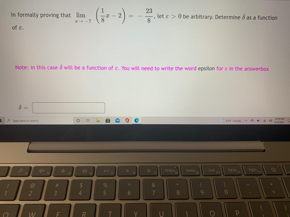 23
let ɛ > 0 be arbitrary. Determine d as a function
8
In formally proving that lim
of ɛ.
Note: in this case d will be a function of ɛ. You will need to write the word epsilon for & in the answerbox
10:39 AM
P Type here to search
63°F Cloudy
9/27/2021
DII
F5
PrtScn
Home
F9
End
F10
PgUp
F11
F12
F1
F2
F3
F4
F6
%23
2$
&
2
3
4.
6
7
8.
9.
W
21
R
