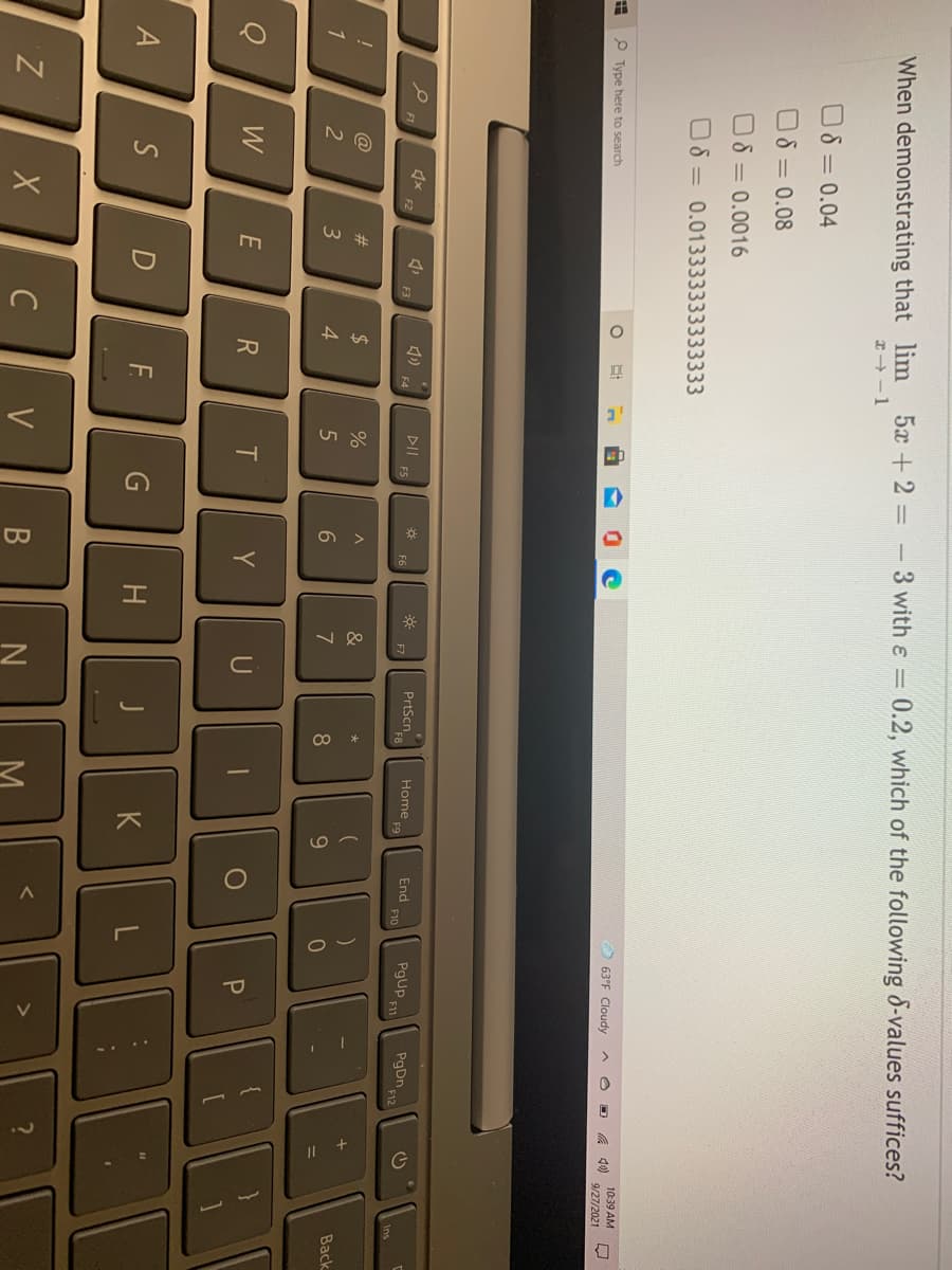 When demonstrating that lim 5x +2 - 3 with e = 0.2, which of the following 8-values suffices?
x -1
O8 = 0.04
O8 = 0.08
O8 = 0.0016
O8 = 0.013333333333333
10:39 AM
O 63°F Cloudy
口
P Type here to search
9/27/2021
PrtScn
Home
F9
End
F10
PgUp
PgDn,
DII
F12
F1
F2
F3
F6
F7
Ins
@
23
$
Back
2
3
4.
8
W
Y
U
BBI
S
F.
H
K
Z
C
V
В
