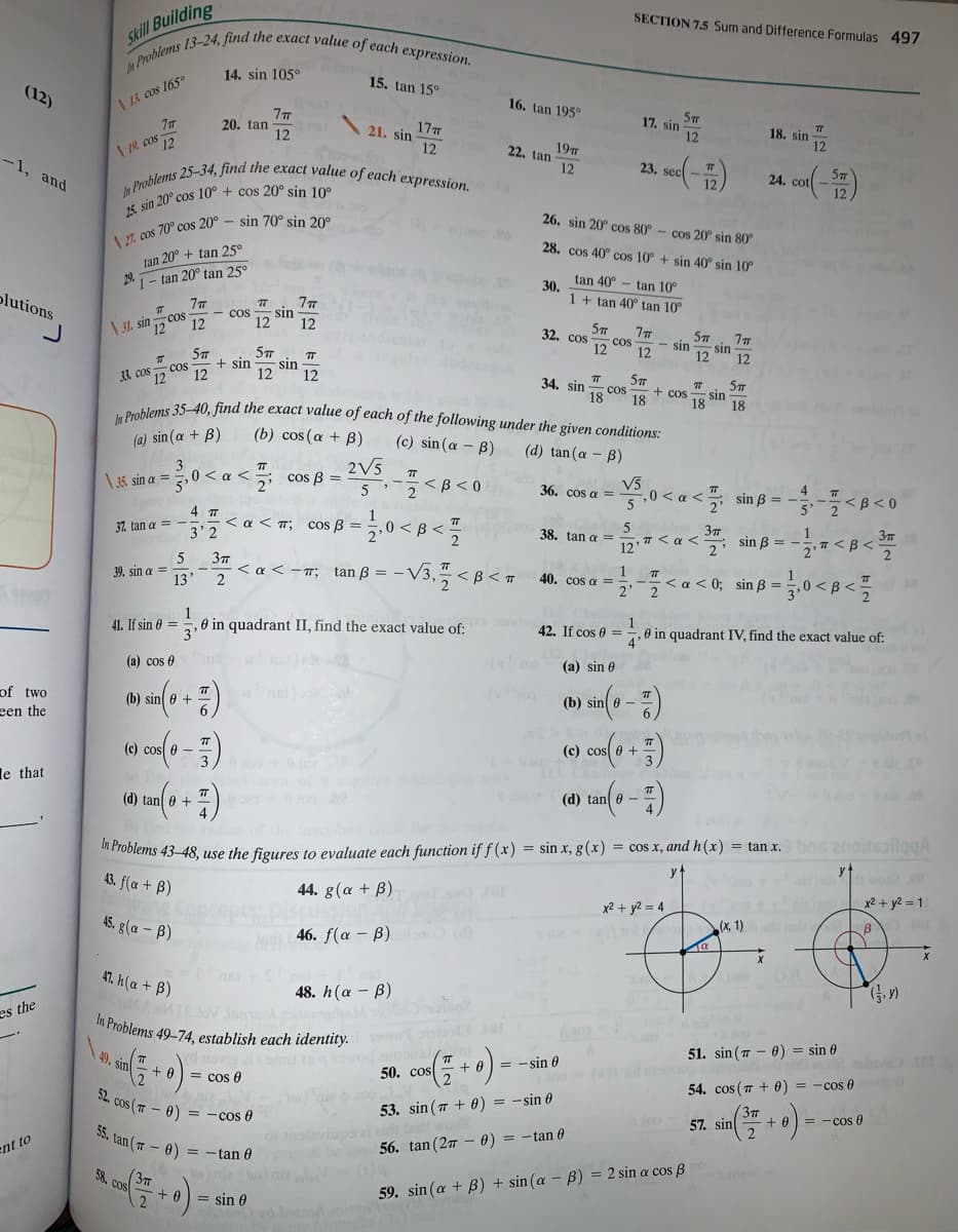 Problems 13-24, find the exact value of each expression.
n Problems 25–34, find the exact value of each expression.
9. sin + 0
In Problems 35-40, find the exact value of each of the following under the given conditions:
SECTION 7.5 Sum and Difference Formulas 497
Skill Building
14. sin 105°
15. tan 15°
(12)
| Li cos 165°
16. tan 195°
57
17. sin
20. tan
12
17
21. sin
18. sin
12
12
| 19, cos 12
12
19
22. tan
-1, and
12
23. sec
24. cot
26. sin 20° cos 80°
cos 20° sin 80
28. cos 40° cos 10° + sin 40° sin 10°
tan 20° + tan 25°
29. 1- tan 20° tan 25°
tan 40° - tan 10°
30.
1 + tan 40° tan 10°
plutions
7TT
sin
12
- cos
cos
12
12
5m
\ 3l. sin 12
7m
COS
12
32. cos
77
sin
12
- sin
12
12
57
+ sin
12
sin
12
cos
57
sin
18
33. cos 12
12
34. sin
18
cos
18
+ cos
18
(a) sin (a + B)
(b) cos (a + B)
(c) sin(a - B)
(d) tan (a - B)
2V5
5 <B<0
3
< cos ß =
V5
0 < a
\35 sin a ==,0 < a <
36. cos a =
4.
i sin B = -
<B<0
4 T
<a < m; cos ß = 5,0 < B <
1
sin B =
2
37
<B <
37. tan a =
3 2
38. tan a =
T< a <
12
2'
37
< a < -T; tan B = -
2
5
39. sin a =
13'
V3. < B < =
1
40. cos a =
2
<a<0; sin B =
2
<B <
1
0 in quadrant II, find the exact value of:
1
0 in quadrant IV, find the exact value of:
4'
41. If sin 0 =
42. If cos 0 =
3'
(a) cos 0
(a) sin 0
(b) sin(0 -)
of two
(b) sin 0 +
een the
(c) cos e -
(c) cos e +
le that
20
(d) tan e -
(d) tan e +
in Problems 43–48, use the figures to evaluate each function if f (x) = sin x, g(x) = cos x, and h(x) = tan x. bns znoitsailggA
y
wod e
43. f(a + B)
44. g(α + β)
x2 + y2 = 1
x2 + y2 = 4
(x, 1)
ad
45. g(a – B)
46. f(a – B)ulo (d)
47. h (a + B)
48. h (α β)
es the
Problems 49-74, establish each identity.
s ta od
51. sin (7 - 0) = sin 0
hole
= - sin 0
50. cos
= cos A
54. cos ( 7 + 0) = -cos 0
52. cos (7 - 0)
3m
57. sin
53. sin (7 + 0) = -sin 0
= - cos 0
= - cos e
35. tan (7 - 0) = -tan 0
0) = -tan 0
56. tan (27
ent to
(3m
58. cos
)nia (u
+ 0
59. sin (a + B) + sin (æ – B) = 2 sin a cos B
= sin 0
d borzodiN
