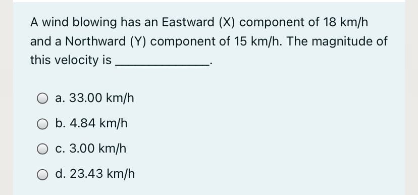 A wind blowing has an Eastward (X) component of 18 km/h
and a Northward (Y) component of 15 km/h. The magnitude of
this velocity is
a. 33.00 km/h
O b. 4.84 km/h
O c. 3.00 km/h
O d. 23.43 km/h
