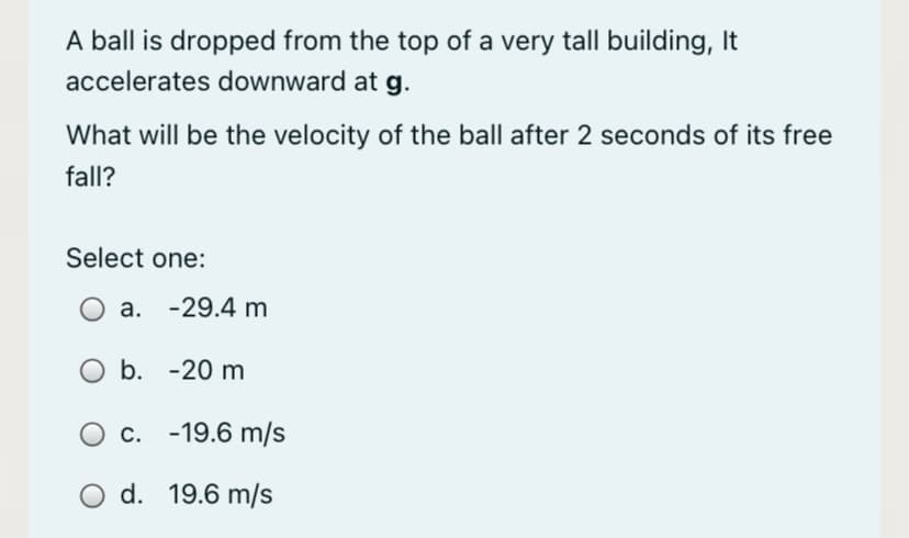 A ball is dropped from the top of a very tall building, It
accelerates downward at g.
What will be the velocity of the ball after 2 seconds of its free
fall?
Select one:
a. -29.4 m
b. -20 m
c. -19.6 m/s
O d. 19.6 m/s
