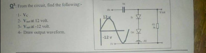 Q³: From the circuit, find the following:-
1- Vc.
2- Vout at 12 volt.
3- Vour at -12 volt.
4- Draw output waveform.
Ve
OV
12 x
Ai
Ge
-12 v
AV
OV
R1
1k
Vout