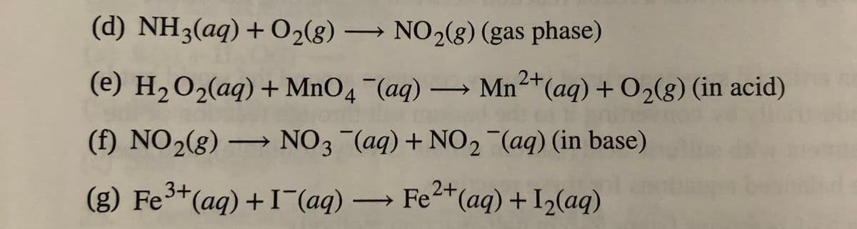 (d) NH3(aq) + O2(g) → NO2(8) (gas phase)
2+
(e) H2O2(aq) + MnO4 (aq) → Mn(aq) + O2(g) (in acid)
(f) NO2(g) –
NO3 (aq) + NO2 (aq) (in base)
(g) Fe(aq) +I (aq) Fet(aq) + I2(aq)
3+
2+
->
