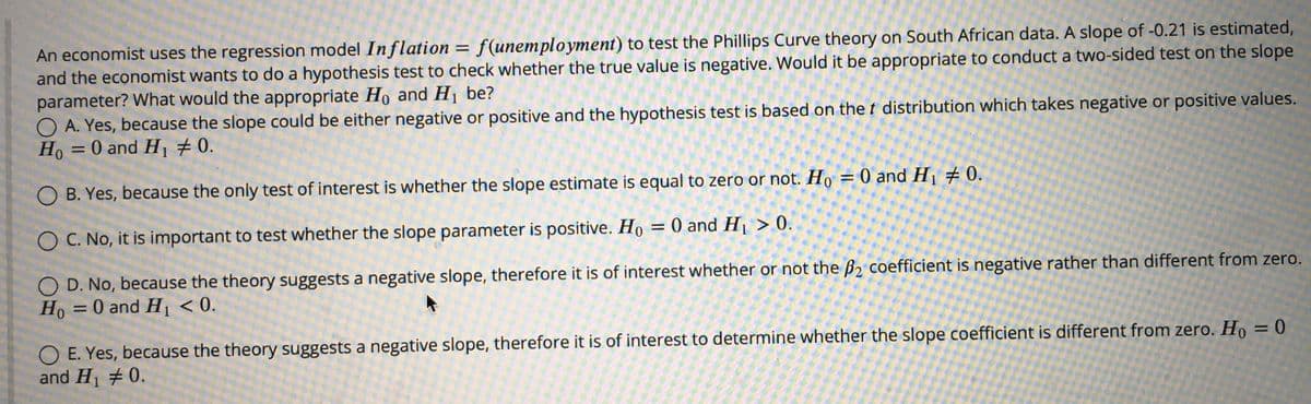 An economist uses the regression model Inflation = f(unemployment) to test the Phillips Curve theory on South African data. A slope of -0.21 is estimated,
and the economist wants to do a hypothesis test to check whether the true value is negative. Would it be appropriate to conduct a two-sided test on the slope
parameter? What would the appropriate Ho and H1 be?
O A. Yes, because the slope could be either negative or positive and the hypothesis test is based on the t distribution which takes negative or positive values.
Ho = 0 and H # 0.
%3D
O B. Yes, because the only test of interest is whether the slope estimate is equal to zero or not. Họ = 0 and H¡ # 0.
O C. No, it is important to test whether the slope parameter is positive. Ho = 0 and H1 > 0.
O D. No, because the theory suggests a negative slope, therefore it is of interest whether or not the B2 coefficient is negative rather than different from zero.
Ho =0 and H1 < 0.
Но
O E. Yes, because the theory suggests a negative slope, therefore it is of interest to determine whether the slope coefficient is different from zero. Ho =
and H1 #0.
