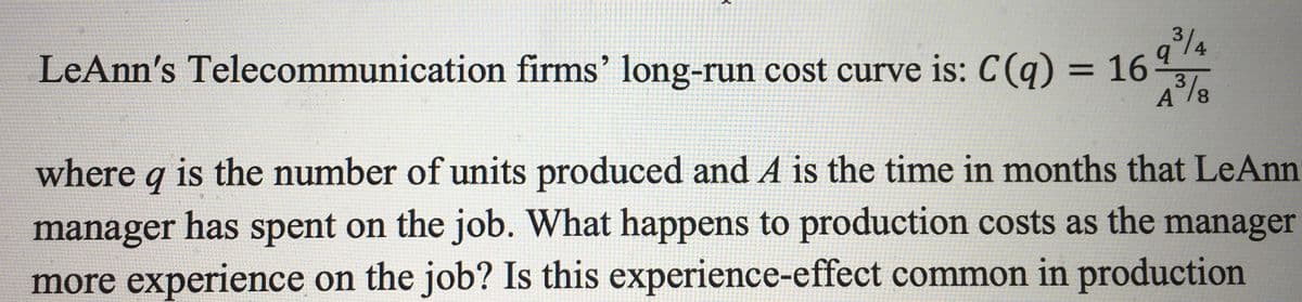 3/4
q
LeAnn's Telecommunication firms' long-run cost curve is: C(q) = 16
3
A³/8
where q is the number of units produced and A is the time in months that LeAnn
manager has spent on the job. What happens to production costs as the manager
more experience on the job? Is this experience-effect common in production