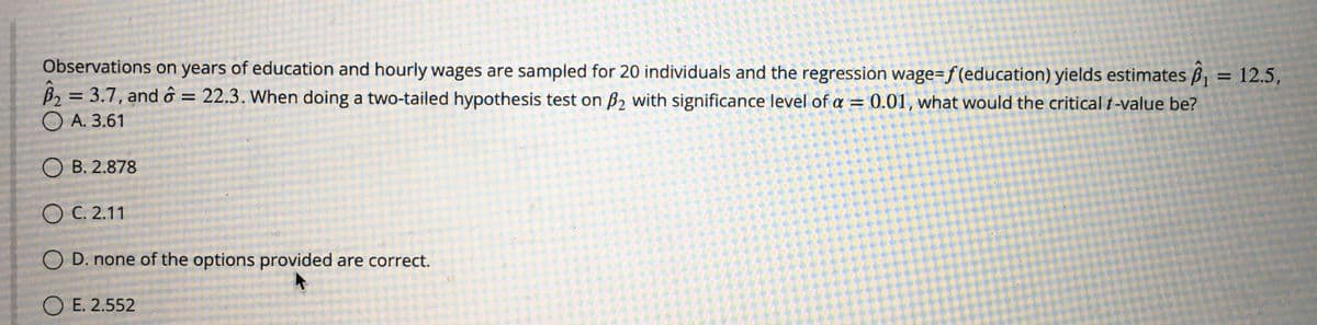 Observations on years of education and hourly wages are sampled for 20 individuals and the regression wage=f(education) yields estimates B, = 12.5,
B2 = 3.7, and ô = 22.3. When doing a two-tailed hypothesis test on B2 with significance level of a = 0.01, what would the critical t-value be?
O A. 3.61
%3D
О в. 2.878
ОС. 2.11
D. none of the options provided are correct.
ОЕ. 2.552
