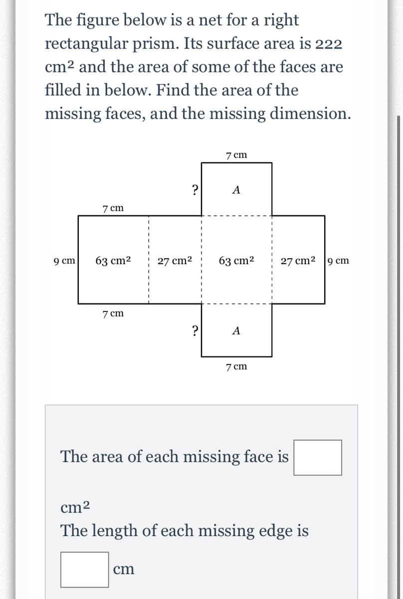 ### Educational Website Content

---

#### Understanding Rectangular Prisms through Nets

The figure below represents a net for a right rectangular prism. The total surface area of this prism is 222 cm². Given the areas of some of the faces, your task is to determine the area of the missing faces and the length of the missing dimension.

![Net of a Rectangular Prism](image-link)

##### Description:
- This net consists of six faces that, when folded, form the rectangular prism.
- The areas and some dimensions of the faces are given, with missing values denoted by '?'. 

##### Given data:
- Total surface area: 222 cm²
- Known areas:
  - Two faces with an area of 63 cm²
  - Two faces with an area of 27 cm²
- Dimensions:
  - Length of one edge: 7 cm
  - Length of other edges indicated: 9 cm

##### Problem:
- **Find the area of each missing face.**
- **Determine the length of the missing edge.**

###### Diagram Details:
- The net is composed of three pairs of rectangular faces.
- Dimensions of these rectangles and their corresponding areas are labelled, providing clues towards unknown values.

---

**Interactive Section:**

**Calculate the Missing Values:**

1. **The area of each missing face is:**
    - Fill in the blank: `______ cm²`
    
2. **The length of each missing edge is:**
    - Fill in the blank: `______ cm`

---

In solving this problem, you will use your knowledge of surface area and rectangular prism properties to deduce the missing measurements and demonstrate an understanding of geometric relationships.

---

**End of Educational Content**