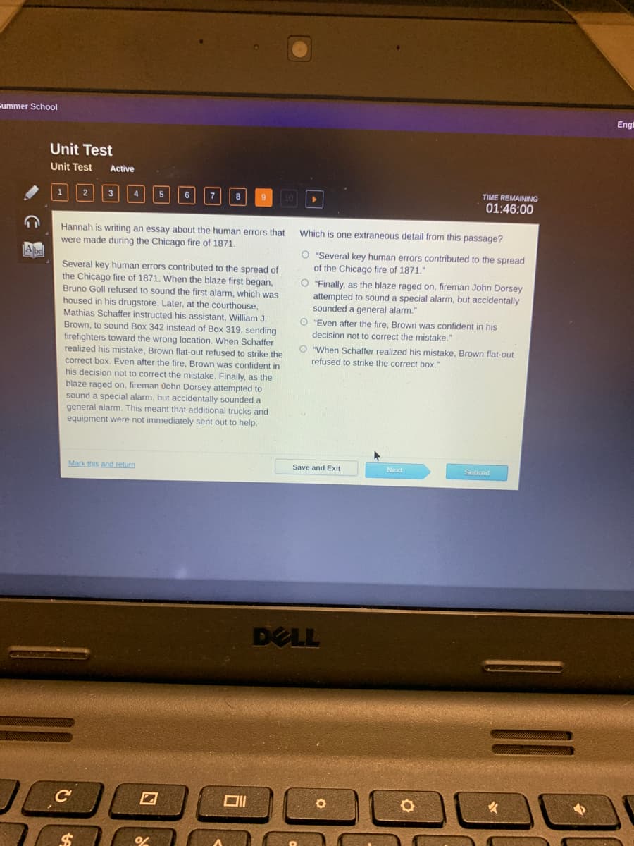 summer School
Eng
Unit Test
Unit Test
Active
3
TIME REMAINING
01:46:00
Which is one extraneous detail from this passage?
Hannah is writing an essay about the human errors that
were made during the Chicago fire of 1871,
O "Several key human errors contributed to the spread
of the Chicago fire of 1871."
Several key human errors contributed to the spread of
the Chicago fire of 1871. When the blaze first began,
Bruno Goll refused to sound the first alarm, which was
housed in his drugstore. Later, at the courthouse,
Mathias Schaffer instructed his assistant, William J.
342 instead of Box 319, sending
firefighters toward the wrong location. When Schaffer
realized his mistake, Brown flat-out refused to strike the
correct box. Even after the fire, Brown was confident in
his decision not to correct the mistake. Finally, as the
blaze raged on, fireman John Dorsey attempted to
sound a special alarm, but accidentally sounded a
general alarm. This meant that additional trucks and
"Finally, as the blaze raged on, fireman John Dorsey
attempted to sound a special alarm, but accidentally
sounded a general alarm."
O "Even after the fire, Brown was confident in his
Brown, to sound
decision not to correct the mistake."
O "When Schaffer realized his mistake, Brown flat-out
refused to strike the correct box."
equipment were not immediately sent out to help.
Mark this and return
Save and Exit
Next
Submit
DELL
%24
