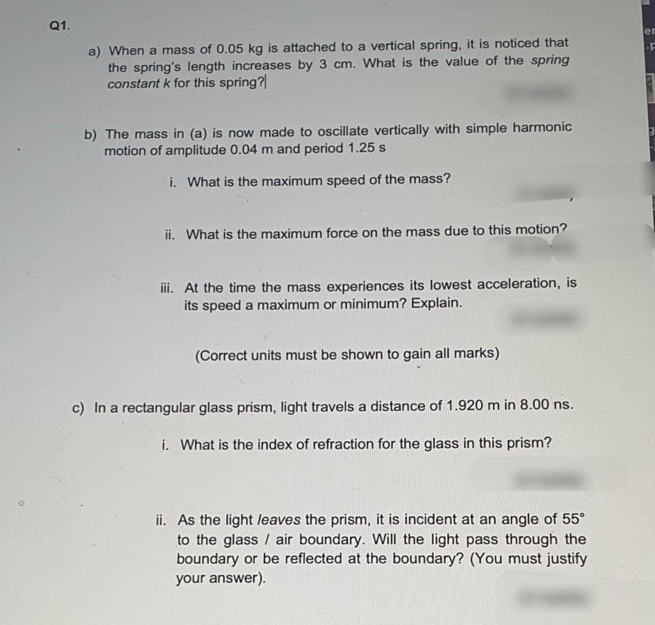 Q1.
er
a) When a mass of 0.05 kg is attached to a vertical spring, it is noticed that
the spring's length increases by 3 cm. What is the value of the spring
constant k for this spring?
b) The mass in (a) is now made to oscillate vertically with simple harmonic
motion of amplitude 0.04 m and period 1.25 s
i. What is the maximum speed of the mass?
ii. What is the maximum force on the mass due to this motion?
iii. At the time the mass experiences its lowest acceleration, is
its speed a maximum or minimum? Explain.
(Correct units must be shown to gain all marks)
c) In a rectangular glass prism, light travels a distance of 1.920 m in 8.00 ns.
i. What is the index of refraction for the glass in this prism?
ii. As the light leaves the prism, it is incident at an angle of 55°
to the glass / air boundary. Will the light pass through the
boundary or be reflected at the boundary? (You must justify
your answer).
