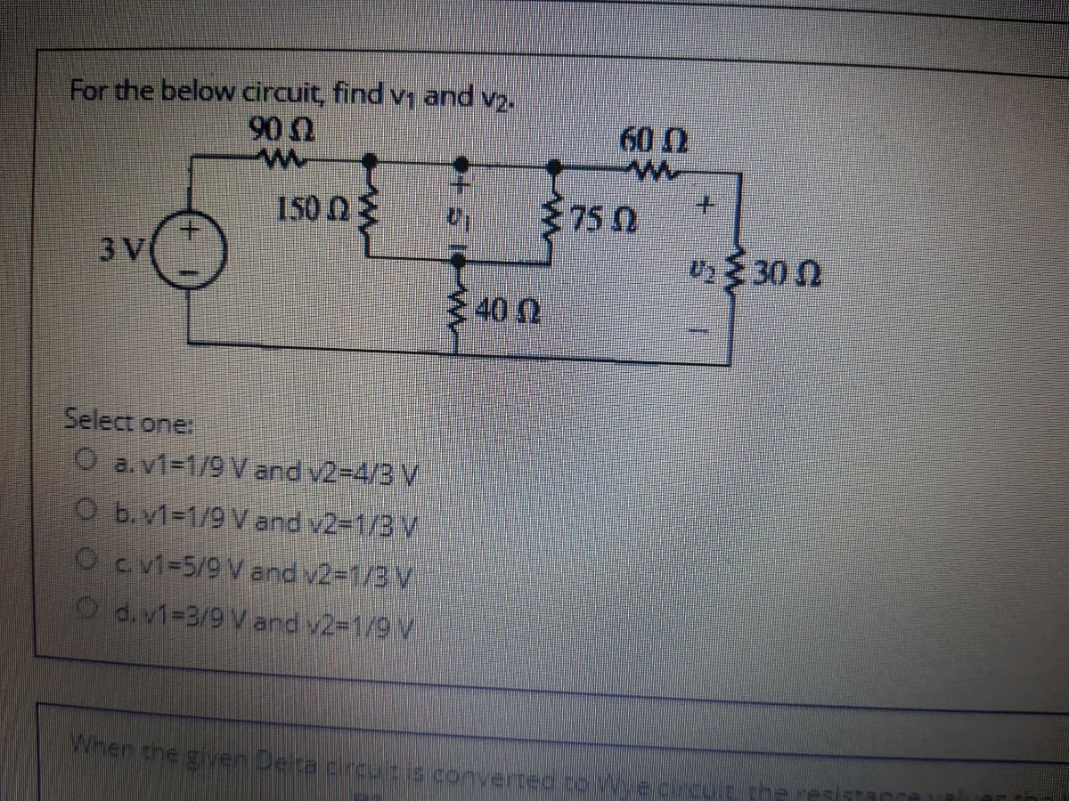 For the below circuit, find v, and v2.
90
60 0
150 NE
75 0
3 V
U30 0
400
Select one:
O a.v1-1/9 V and v2-4/3 V
O b. v1%-1/9 V and v2-1/3 V
Oc v1-5/9 V and v2=1/3 V
Od. v1-3/9 V and v2-1/9 V
When the giver Deita creu e convertee to Wegrcuit the
